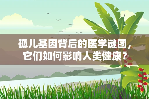 孤儿基因背后的医学谜团，它们如何影响人类健康？