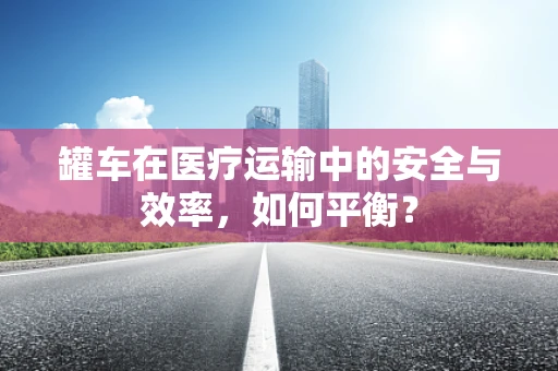 罐车在医疗运输中的安全与效率，如何平衡？