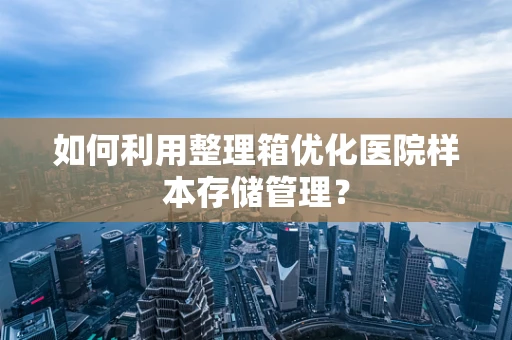 如何利用整理箱优化医院样本存储管理？