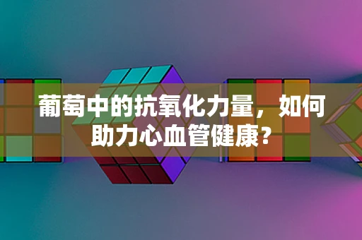 葡萄中的抗氧化力量，如何助力心血管健康？