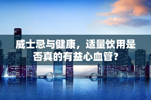 威士忌与健康，适量饮用是否真的有益心血管？