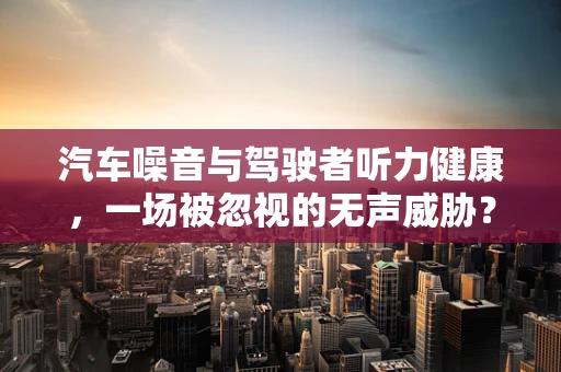 汽车噪音与驾驶者听力健康，一场被忽视的无声威胁？