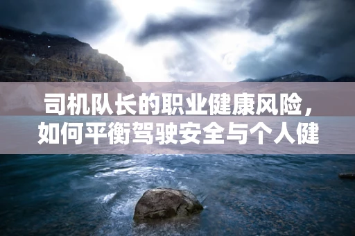 司机队长的职业健康风险，如何平衡驾驶安全与个人健康？
