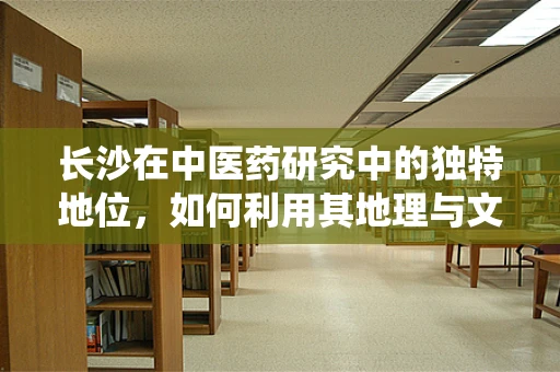 长沙在中医药研究中的独特地位，如何利用其地理与文化优势促进传统医学发展？