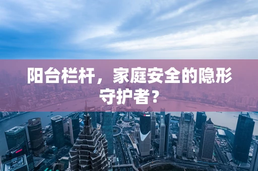阳台栏杆，家庭安全的隐形守护者？