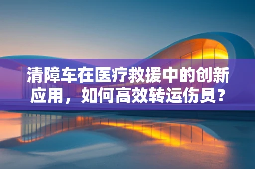 清障车在医疗救援中的创新应用，如何高效转运伤员？