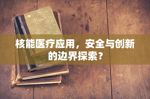 核能医疗应用，安全与创新的边界探索？