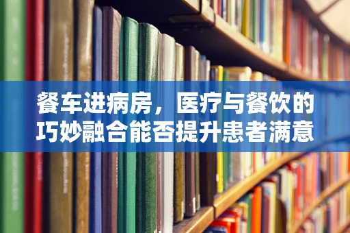 餐车进病房，医疗与餐饮的巧妙融合能否提升患者满意度？