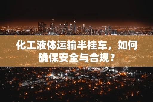 化工液体运输半挂车，如何确保安全与合规？