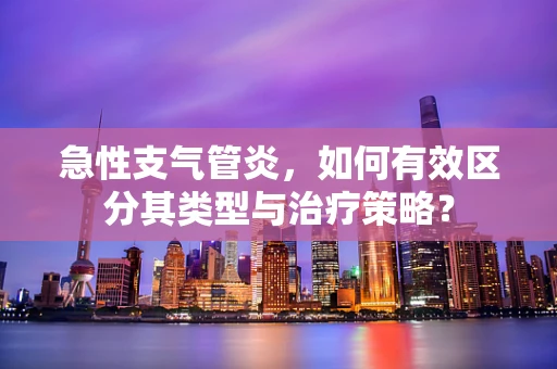 急性支气管炎，如何有效区分其类型与治疗策略？