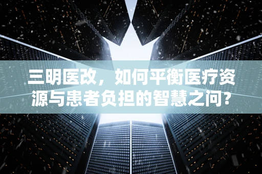 三明医改，如何平衡医疗资源与患者负担的智慧之问？