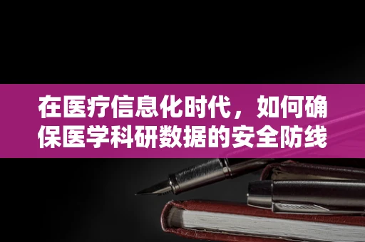 在医疗信息化时代，如何确保医学科研数据的安全防线？