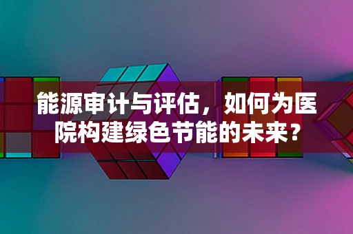 能源审计与评估，如何为医院构建绿色节能的未来？
