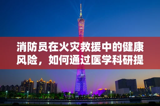 消防员在火灾救援中的健康风险，如何通过医学科研提供有效防护？