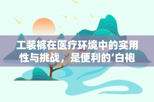 工装裤在医疗环境中的实用性与挑战，是便利的‘白袍’替代品吗？