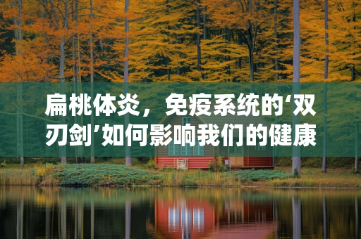 扁桃体炎，免疫系统的‘双刃剑’如何影响我们的健康？