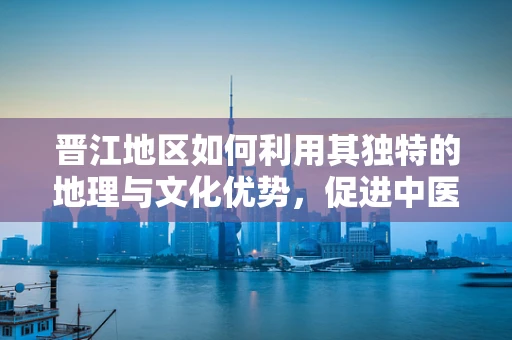 晋江地区如何利用其独特的地理与文化优势，促进中医药创新发展？