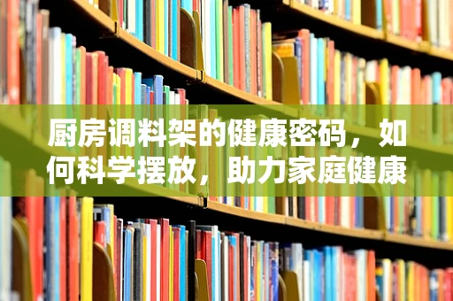 厨房调料架的健康密码，如何科学摆放，助力家庭健康？