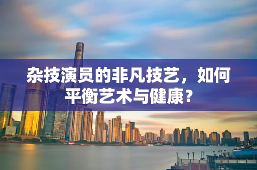 杂技演员的非凡技艺，如何平衡艺术与健康？