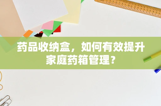 药品收纳盒，如何有效提升家庭药箱管理？
