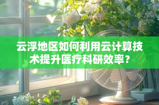 云浮地区如何利用云计算技术提升医疗科研效率？