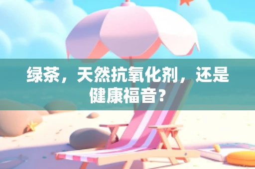 绿茶，天然抗氧化剂，还是健康福音？
