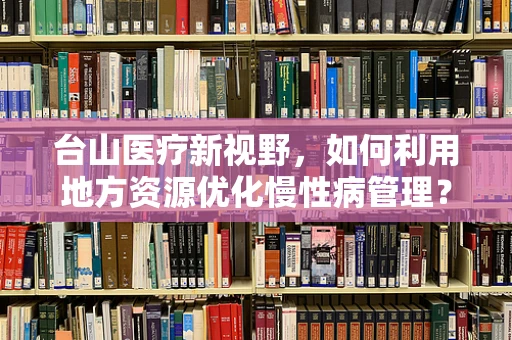 台山医疗新视野，如何利用地方资源优化慢性病管理？