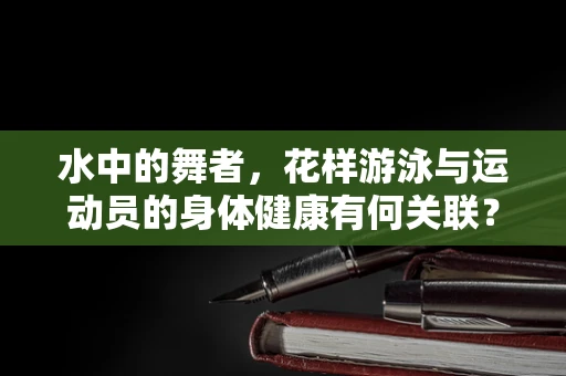 水中的舞者，花样游泳与运动员的身体健康有何关联？