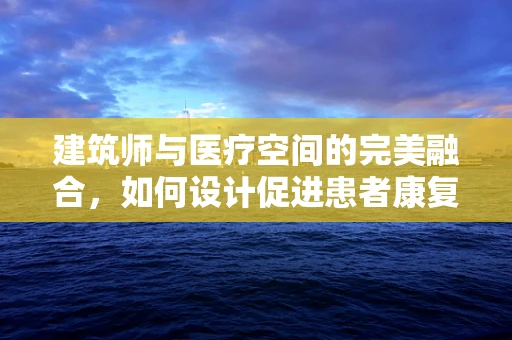建筑师与医疗空间的完美融合，如何设计促进患者康复的医院环境？