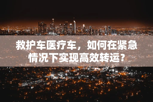 救护车医疗车，如何在紧急情况下实现高效转运？