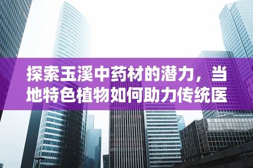 探索玉溪中药材的潜力，当地特色植物如何助力传统医学创新？