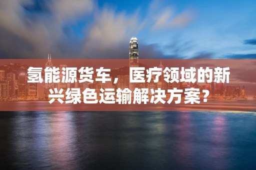氢能源货车，医疗领域的新兴绿色运输解决方案？