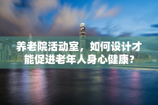 养老院活动室，如何设计才能促进老年人身心健康？