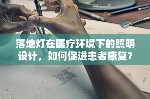 落地灯在医疗环境下的照明设计，如何促进患者康复？