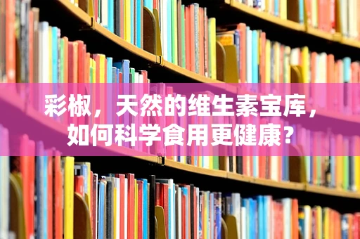 彩椒，天然的维生素宝库，如何科学食用更健康？