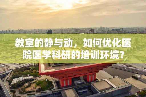 教室的静与动，如何优化医院医学科研的培训环境？