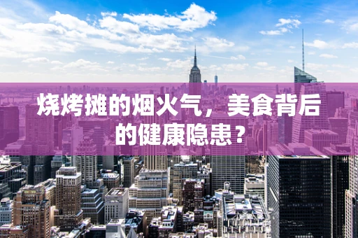 烧烤摊的烟火气，美食背后的健康隐患？