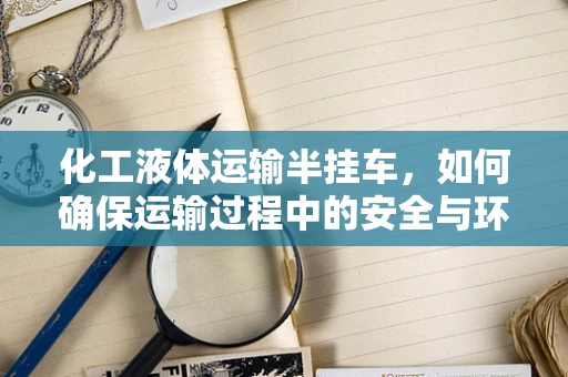 化工液体运输半挂车，如何确保运输过程中的安全与环保？