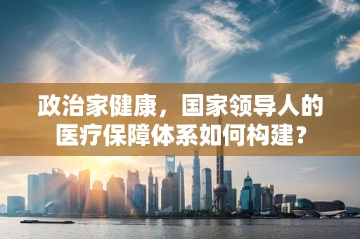 政治家健康，国家领导人的医疗保障体系如何构建？