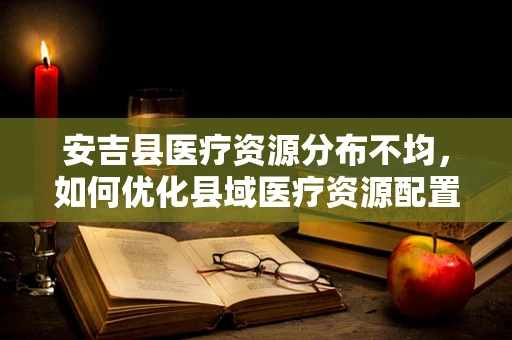 安吉县医疗资源分布不均，如何优化县域医疗资源配置？