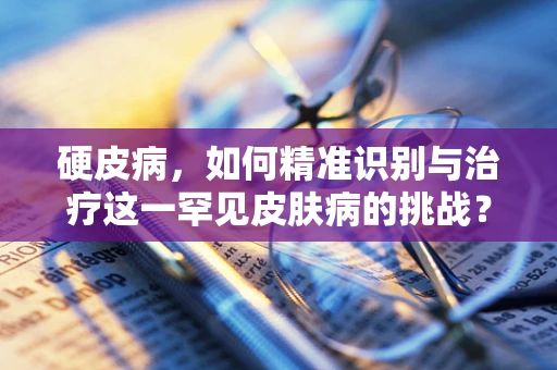 硬皮病，如何精准识别与治疗这一罕见皮肤病的挑战？