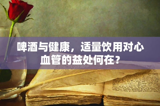 啤酒与健康，适量饮用对心血管的益处何在？