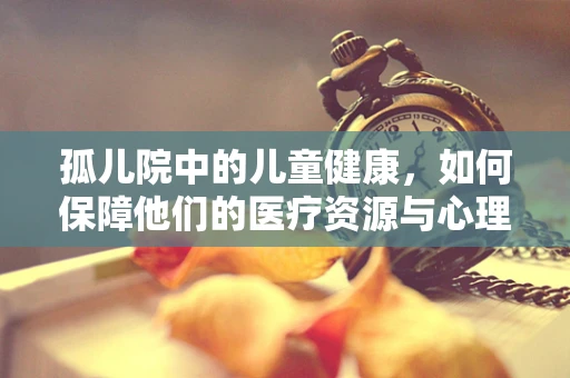 孤儿院中的儿童健康，如何保障他们的医疗资源与心理健康？