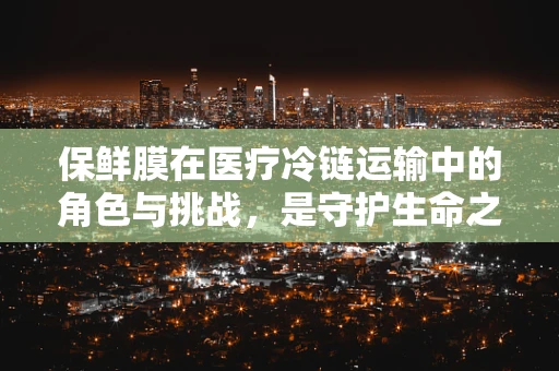 保鲜膜在医疗冷链运输中的角色与挑战，是守护生命之盾还是隐患之源？