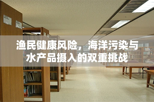渔民健康风险，海洋污染与水产品摄入的双重挑战