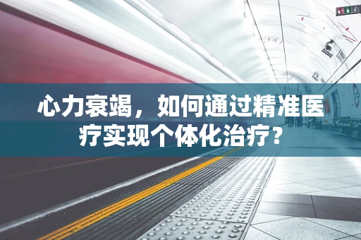 心力衰竭，如何通过精准医疗实现个体化治疗？
