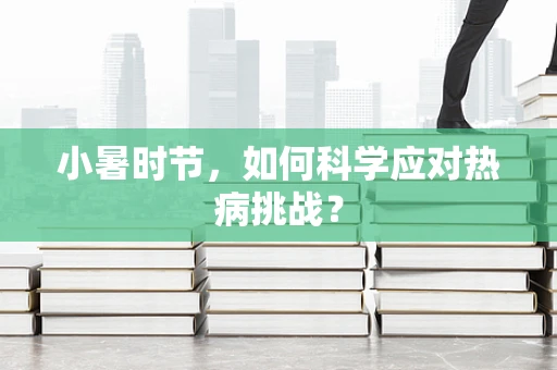 小暑时节，如何科学应对热病挑战？