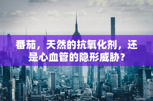 番茄，天然的抗氧化剂，还是心血管的隐形威胁？