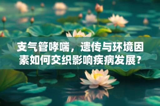 支气管哮喘，遗传与环境因素如何交织影响疾病发展？