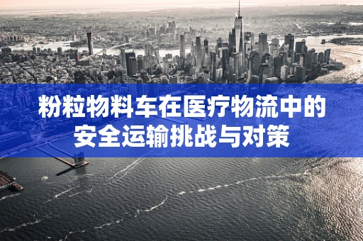 粉粒物料车在医疗物流中的安全运输挑战与对策